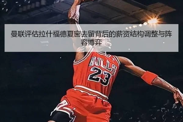 曼联评估拉什福德夏窗去留背后的薪资结构调整与阵容博弈