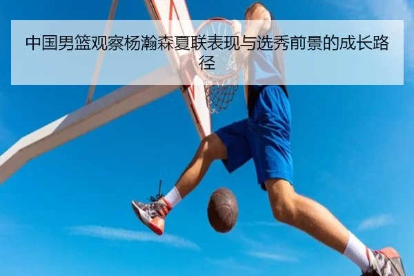 中国男篮观察杨瀚森夏联表现与选秀前景的成长路径