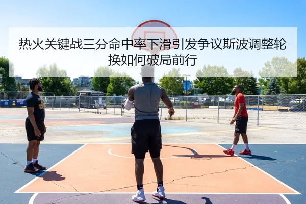 热火关键战三分命中率下滑引发争议斯波调整轮换如何破局前行